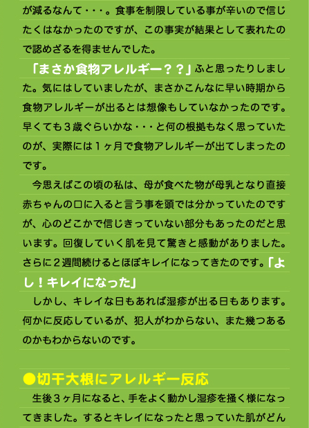 が減るなんて・・・。食事を制限している事が辛いので信じたくはなかったのですが、この事実が結果として表れたので認めざるを得ませんでした。 　「まさか食物アレルギー？？」ふと思ったりしました。気にはしていましたが、まさかこんなに早い時期から食物アレルギーが出るとは想像もしていなかったのです。早くても３歳ぐらいかな・・・と何の根拠もなく思っていたのが、実際には１ヶ月で食物アレルギーが出てしまったのです。 　今思えばこの頃の私は、母が食べた物が母乳となり直接赤ちゃんの口に入ると言う事を頭では分かっていたのですが、心のどこかで信じきっていない部分もあったのだと思います。回復していく肌を見て驚きと感動がありました。さらに２週間続けるとほぼキレイになってきたのです。「よし！キレイになった」 　しかし、キレイな日もあれば湿疹が出る日もあります。何かに反応しているが、犯人がわからない、また幾つあるのかもわからないのです。  ●切干大根にアレルギー反応 　生後３ヶ月になると、手をよく動かし湿疹を掻く様になってきました。するとキレイになったと思っていた肌がどん