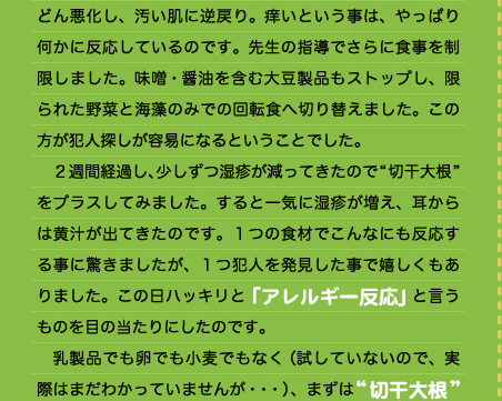 どん悪化し、汚い肌に逆戻り。痒いという事は、やっぱり何かに反応しているのです。先生の指導でさらに食事を制限しました。味噌・醤油を含む大豆製品もストップし、限られた野菜と海藻のみでの回転食へ切り替えました。この方が犯人探しが容易になるということでした。 　２週間経過し、少しずつ湿疹が減ってきたので“切干大根”をプラスしてみました。すると一気に湿疹が増え、耳からは黄汁が出てきたのです。１つの食材でこんなにも反応する事に驚きましたが、１つ犯人を発見した事で嬉しくもありました。この日ハッキリと「アレルギー反応」と言うものを目の当たりにしたのです。 　乳製品でも卵でも小麦でもなく（試していないので、実際はまだわかっていませんが・・・）、まずは“切干大根”