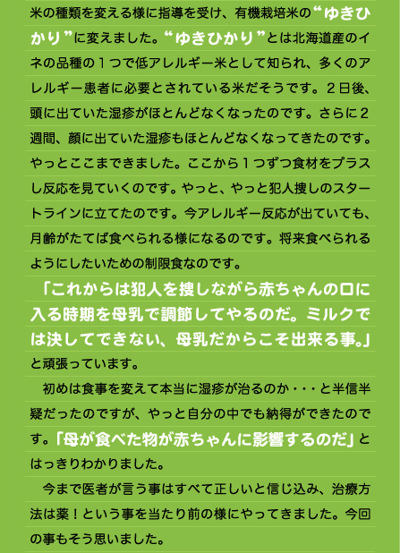 何かに反応しているのです。先生の指導でさらに食事を制限しました。味噌・醤油を含む大豆製品もストップし、限られた野菜と海藻のみでの回転食へ切り替えました。この方が犯人探しが容易になるということでした。 　２週間経過し、少しずつ湿疹が減ってきたので“切干大根”をプラスしてみました。すると一気に湿疹が増え、耳からは黄汁が出てきたのです。１つの食材でこんなにも反応する事に驚きましたが、１つ犯人を発見した事で嬉しくもありました。この日ハッキリと「アレルギー反応」と言うものを目の当たりにしたのです。 　乳製品でも卵でも小麦でもなく（試していないので、実際はまだわかっていませんが・・・）、まずは“切干大根”に反応したのです。赤ちゃんに起こるアレルギーを勝手な思い込みで決め付けては駄目だと言う事を思い知らされました。 　食事制限を続けていましたが、まだまだ完全にキレイにならない。特に頭に出ている湿疹が酷いのです。先生から  米の種類を変える様に指導を受け、有機栽培米の“ゆきひかり”に変えました。“ゆきひかり”とは北海道産のイネの品種の１つで低アレルギー米として知られ、多くのアレルギー患者に必要とされている米だそうです。２日後、頭に出ていた湿疹がほとんどなくなったのです。さらに２週間、顔に出ていた湿疹もほとんどなくなってきたのです。やっとここまできました。ここから１つずつ食材をプラスし反応を見ていくのです。やっと、やっと犯人捜しのスタートラインに立てたのです。今アレルギー反応が出ていても、月齢がたてば食べられる様になるのです。将来食べられるようにしたいための制限食なのです。 　「これからは犯人を捜しながら赤ちゃんの口に入る時期を母乳で調節してやるのだ。ミルクでは決してできない、母乳だからこそ出来る事。」と頑張っています。 　初めは食事を変えて本当に湿疹が治るのか・・・と半信半疑だったのですが、やっと自分の中でも納得ができたのです。「母が食べた物が赤ちゃんに影響するのだ」とはっきりわかりました。 　今まで医者が言う事はすべて正しいと信じ込み、治療方法は薬！という事を当たり前の様にやってきました。今回の事もそう思いました。