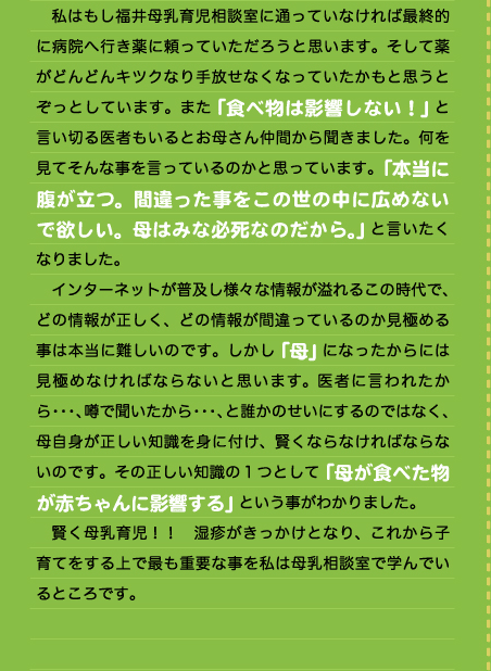 　私はもし福井母乳育児相談室に通っていなければ最終的に病院へ行き薬に頼っていただろうと思います。そして薬がどんどんキツクなり手放せなくなっていたかもと思うとぞっとしています。また「食べ物は影響しない！」と言い切る医者もいるとお母さん仲間から聞きました。何を見てそんな事を言っているのかと思っています。「本当に腹が立つ。間違った事をこの世の中に広めないで欲しい。母はみな必死なのだから。」と言いたくなりました。 　インターネットが普及し様々な情報が溢れるこの時代で、どの情報が正しく、どの情報が間違っているのか見極める事は本当に難しいのです。しかし「母」になったからには見極めなければならないと思います。医者に言われたから・・・、噂で聞いたから・・・、と誰かのせいにするのではなく、母自身が正しい知識を身に付け、賢くならなければならないのです。その正しい知識の１つとして「母が食べた物が赤ちゃんに影響する」という事がわかりました。 　賢く母乳育児！！　湿疹がきっかけとなり、これから子育てをする上で最も重要な事を私は母乳相談室で学んでいるところです。  