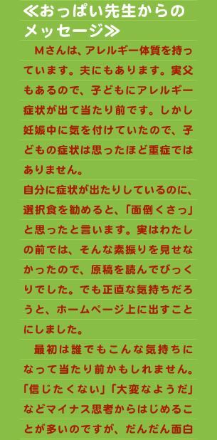 ≪おっぱい先生からの メッセージ≫ 　Ｍさんは、アレルギー体質を持っています。夫にもあります。実父もあるので、子どもにアレルギー症状が出て当たり前です。しかし妊娠中に気を付けていたので、子どもの症状は思ったほど重症ではありません。 自分に症状が出たりしているのに、選択食を勧めると、「面倒くさっ」と思ったと言います。実はわたしの前では、そんな素振りを見せなかったので、原稿を読んでびっくりでした。でも正直な気持ちだろうと、ホームページ上に出すことにしました。 　最初は誰でもこんな気持ちになって当たり前かもしれません。「信じたくない」「大変なようだ」などマイナス思考からはじめることが多いのですが、だんだん面白