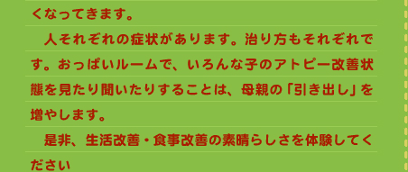 くなってきます。 　人それぞれの症状があります。治り方もそれぞれです。おっぱいルームで、いろんな子のアトピー改善状態を見たり聞いたりすることは、母親の「引き出し」を増やします。 　是非、生活改善・食事改善の素晴らしさを体験してください