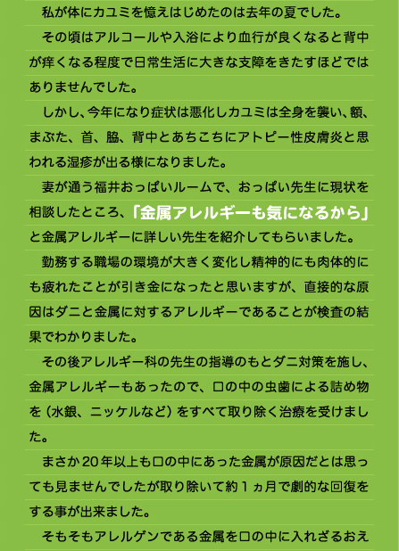 　私が体にカユミを憶えはじめたのは去年の夏でした。 　その頃はアルコールや入浴により血行が良くなると背中が痒くなる程度で日常生活に大きな支障をきたすほどではありませんでした。 　しかし、今年になり症状は悪化しカユミは全身を襲い、額、まぶた、首、脇、背中とあちこちにアトピー性皮膚炎と思われる湿疹が出る様になりました。 　妻が通う福井おっぱいルームで、おっぱい先生に現状を相談したところ、「金属アレルギーも気になるから」と金属アレルギーに詳しい先生を紹介してもらいました。 　勤務する職場の環境が大きく変化し精神的にも肉体的にも疲れたことが引き金になったと思いますが、直接的な原因はダニと金属に対するアレルギーであることが検査の結果でわかりました。 　その後アレルギー科の先生の指導のもとダニ対策を施し、金属アレルギーもあったので、口の中の虫歯による詰め物を（水銀、ニッケルなど）をすべて取り除く治療を受けました。 　まさか20年以上も口の中にあった金属が原因だとは思っても見ませんでしたが取り除いて約１ヵ月で劇的な回復をする事が出来ました。 　そもそもアレルゲンである金属を口の中に入れざるおえ