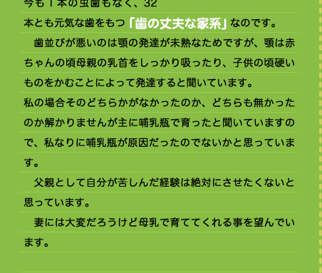 本とも元気な歯をもつ「歯の丈夫な家系」なのです。 　歯並びが悪いのは顎の発達が未熟なためですが、顎は赤ちゃんの頃母親の乳首をしっかり吸ったり、子供の頃硬いものをかむことによって発達すると聞いています。 私の場合そのどちらかがなかったのか、どちらも無かったのか解かりませんが主に哺乳瓶で育ったと聞いていますので、私なりに哺乳瓶が原因だったのでないかと思っています。 　父親として自分が苦しんだ経験は絶対にさせたくないと思っています。 　妻には大変だろうけど母乳で育ててくれる事を望んでいます。 