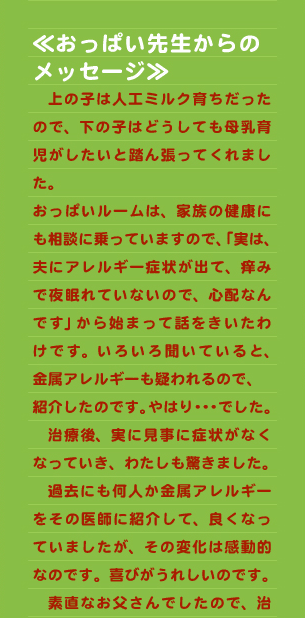 ≪おっぱい先生からの メッセージ≫ 　上の子は人工ミルク育ちだったので、下の子はどうしても母乳育児がしたいと踏ん張ってくれました。 おっぱいルームは、家族の健康にも相談に乗っていますので、「実は、夫にアレルギー症状が出て、痒みで夜眠れていないので、心配なんです」から始まって話をきいたわけです。いろいろ聞いていると、金属アレルギーも疑われるので、 紹介したのです。やはり・・・でした。 　治療後、実に見事に症状がなくなっていき、わたしも驚きました。 　過去にも何人か金属アレルギーをその医師に紹介して、良くなっていましたが、その変化は感動的なのです。喜びがうれしいのです。 　素直なお父さんでしたので、治