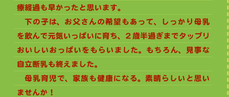 療経過も早かったと思います。 　下の子は、お父さんの希望もあって、しっかり母乳を飲んで元気いっぱいに育ち、2歳半過ぎまでタップリおいしいおっぱいをもらいました。もちろん、見事な自立断乳も終えました。 　母乳育児で、家族も健康になる。素晴らしいと思いませんか！