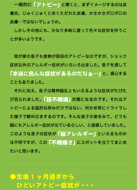 一般的に「アトピー」と聞くと、まずイメージするのは皮膚炎、じゅくじゅくと赤くただれた皮膚、かさかさボロボロの皮膚…ではないでしょうか。 　しかしその他にも、かなり多岐に渡って色々な症状を伴うことが多いようです。  　我が家の息子も食物が原因のアトピーなのですが、ショック症状以外のアレルギー症状がいろいろ出ました。息子を通して「本当に色んな症状があるのだなぁ…」と、感心することもありました。 　それに加え、息子は精神錯乱ともいえるような症状がたびたび見られました。「超不機嫌」状態になるのです。それはアトピーによる猛烈な痒みだけではない、何か非常にイライラした様子で絶叫泣きするのです。そんな息子の姿をみて、どうも脳にもアレルギー症状が出ているらしい、と直感していました。 このような息子の症状が「脳アレルギー」といえるものかは不明ですが、この「不機嫌さ」にスポットを当ててまとめたいと思います。   ●生後1ヶ月過ぎから 　ひどいアトピー症状が・・・