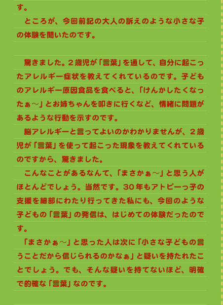 す。 　ところが、今回前記の大人の訴えのような小さな子の体験を聞いたのです。  　驚きました。2歳児が「言葉」を通して、自分に起こったアレルギー症状を教えてくれているのです。子どものアレルギー原因食品を食べると、「けんかしたくなったぁ～」とお姉ちゃんを叩きに行くなど、情緒に問題があるような行動を示すのです。 　脳アレルギーと言ってよいのかわかりませんが、2歳児が「言葉」を使って起こった現象を教えてくれているのですから、驚きました。 　こんなことがあるなんて、「まさかぁ～」と思う人がほとんどでしょう。当然です。30年もアトピーっ子の支援を細部にわたり行ってきた私にも、今回のような子どもの「言葉」の発信は、はじめての体験だったのです。 　「まさかぁ～」と思った人は次に「小さな子どもの言うことだから信じられるのかなぁ」と疑いを持たれたことでしょう。でも、そんな疑いを持てないほど、明確で的確な「言葉」なのです。 