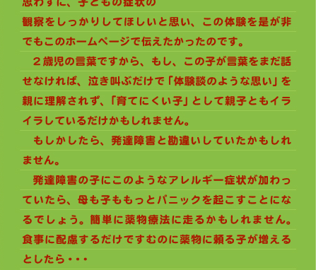 　おっぱいルームの向き合う子育てで培った親子のやりとりから、今回のようなケースの「言葉」がつかめたのです。 　ですから、“小さいから何も言えない” “小さいから何も分かっていない”と思わずに、子どもの症状の観察をしっかりしてほしいと思い、この体験を是が非でもこのホームページで伝えたかったのです。 　2歳児の言葉ですから、もし、この子が言葉をまだ話せなければ、泣き叫ぶだけで「体験談のような思い」を親に理解されず、「育てにくい子」として親子ともイライラしているだけかもしれません。 　もしかしたら、発達障害と勘違いしていたかもしれません。 　発達障害の子にこのようなアレルギー症状が加わっていたら、母も子ももっとパニックを起こすことになるでしょう。簡単に薬物療法に走るかもしれません。食事に配慮するだけですむのに薬物に頼る子が増えるとしたら・・・