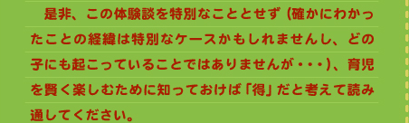 　是非、この体験談を特別なこととせず（確かにわかったことの経緯は特別なケースかもしれませんし、どの子にも起こっていることではありませんが・・・）、育児を賢く楽しむために知っておけば「得」だと考えて読み通してください。 