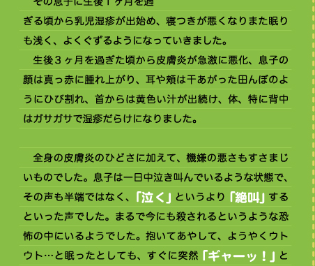 　思えば、生まれたての息子はとても育てやすい新生児でした。夜泣きで悩まされた長女に比べて、二番目に生まれた息子はおっぱい以外の時は大の字になって眠っているような、「のほほん」とした印象の赤ん坊でした。 　その息子に生後1ヶ月を過ぎる頃から乳児湿疹が出始め、寝つきが悪くなりまた眠りも浅く、よくぐずるようになっていきました。 　生後3ヶ月を過ぎた頃から皮膚炎が急激に悪化、息子の顔は真っ赤に腫れ上がり、耳や頬は干あがった田んぼのようにひび割れ、首からは黄色い汁が出続け、体、特に背中はガサガサで湿疹だらけになりました。  　全身の皮膚炎のひどさに加えて、機嫌の悪さもすさまじいものでした。息子は一日中泣き叫んでいるような状態で、その声も半端ではなく、「泣く」というより「絶叫」するといった声でした。まるで今にも殺されるというような恐怖の中にいるようでした。抱いてあやして、ようやくウトウト…と眠ったとしても、すぐに突然「ギャーッ！」と