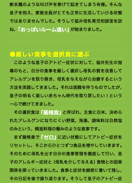 断末魔のような叫び声を挙げて起きてしまう有様。そんな息子を抱え、家族全員がとても正常に生活していける状態ではありませんでした。そうして福井母乳育児相談室を訪ね、「おっぱいルーム通い」が始まりました。   ●厳しい食事を選択食に選ぶ 　このような息子のアトピー症状に対して、福井先生の指導のもと、自分の食事を厳しく選択し母乳の質を改善してアレルゲンを取り除き、母乳を与えながら治療するという方法を実践してきました。それは困難を伴うものでしたが、息子の明るく楽しい赤ちゃん時代を取り戻したい！という一心で続けてきました。 　その選択食は「厳格食」と呼ばれ、主食に白米、決められたアレルゲンになりにくい野菜、海藻、調味料は自然塩のみという、精進料理の極みのような食事です。 　まず厳格食で「ゼロ」に近い状態にしてアトピー症状をリセットし、そこからひとつずつ食品を増やしていきます。そのために母乳を出す自分の食事管理を徹底して行い、息子のアレルギー症状と（母乳を介して与える）食物との因果関係を探っていきました。食事と症状を綿密に書いて残し、その日記を後で振り返ります。そうして息子のアトピー症