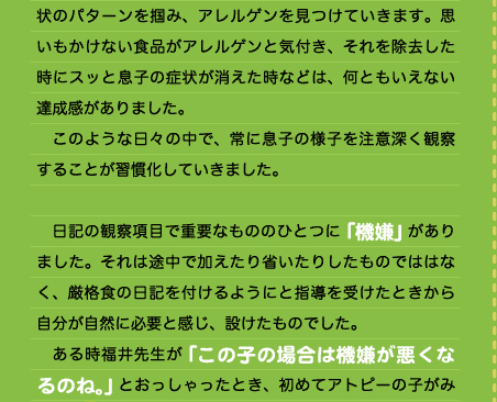 状のパターンを掴み、アレルゲンを見つけていきます。思いもかけない食品がアレルゲンと気付き、それを除去した時にスッと息子の症状が消えた時などは、何ともいえない達成感がありました。 　このような日々の中で、常に息子の様子を注意深く観察することが習慣化していきました。  　日記の観察項目で重要なもののひとつに「機嫌」がありました。それは途中で加えたり省いたりしたものでははなく、厳格食の日記を付けるようにと指導を受けたときから自分が自然に必要と感じ、設けたものでした。 　ある時福井先生が「この子の場合は機嫌が悪くなるのね。」とおっしゃったとき、初めてアトピーの子がみんなこんなに機嫌が悪いわけじゃなく、息子の特徴的な症状のひとつなのだと気付きました。 　そんな息子のアトピーも一進一退を繰り返しながら、成長と共に徐々によくなっていきました。しかし、依然として「絶叫泣き」はなくなり