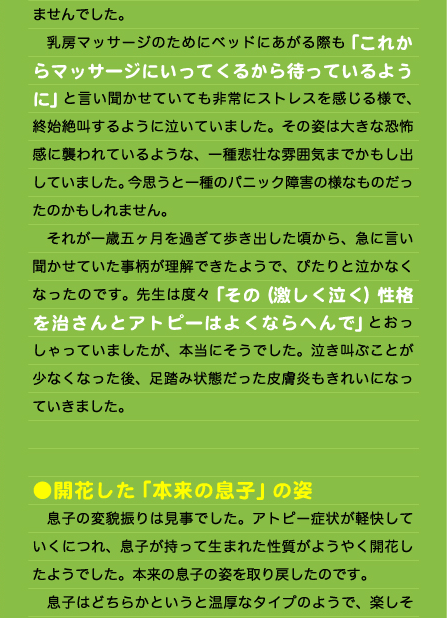 ませんでした。 　乳房マッサージのためにベッドにあがる際も「これからマッサージにいってくるから待っているように」と言い聞かせていても非常にストレスを感じる様で、終始絶叫するように泣いていました。その姿は大きな恐怖感に襲われているような、一種悲壮な雰囲気までかもし出していました。今思うと一種のパニック障害の様なものだったのかもしれません。 　それが一歳五ヶ月を過ぎて歩き出した頃から、急に言い聞かせていた事柄が理解できたようで、ぴたりと泣かなくなったのです。先生は度々「その（激しく泣く）性格を治さんとアトピーはよくならへんで」とおっしゃっていましたが、本当にそうでした。泣き叫ぶことが少なくなった後、足踏み状態だった皮膚炎もきれいになっていきました。   ●開花した「本来の息子」の姿 　息子の変貌振りは見事でした。アトピー症状が軽快していくにつれ、息子が持って生まれた性質がようやく開花したようでした。本来の息子の姿を取り戻したのです。 　息子はどちらかというと温厚なタイプのようで、楽しそ