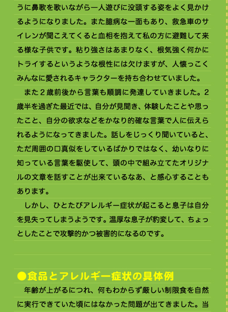 うに鼻歌を歌いながら一人遊びに没頭する姿をよく見かけるようになりました。また臆病な一面もあり、救急車のサイレンが聞こえてくると血相を抱えて私の方に避難して来る様な子供です。粘り強さはあまりなく、根気強く何かにトライするというような根性には欠けますが、人懐っこくみんなに愛されるキャラクターを持ち合わせていました。 　また２歳前後から言葉も順調に発達していきました。2歳半を過ぎた最近では、自分が見聞き、体験したことや思ったこと、自分の欲求などをかなり的確な言葉で人に伝えられるようになってきました。話しをじっくり聞いていると、ただ周囲の口真似をしているばかりではなく、幼いなりに知っている言葉を駆使して、頭の中で組み立てたオリジナルの文章を話すことが出来ているなあ、と感心することもあります。 　しかし、ひとたびアレルギー症状が起こると息子は自分を見失ってしまうようです。温厚な息子が豹変して、ちょっとしたことで攻撃的かつ被害的になるのです。   ●食品とアレルギー症状の具体例 　年齢が上がるにつれ、何もわからず厳しい制限食を自然に実行できていた頃にはなかった問題が出てきました。当