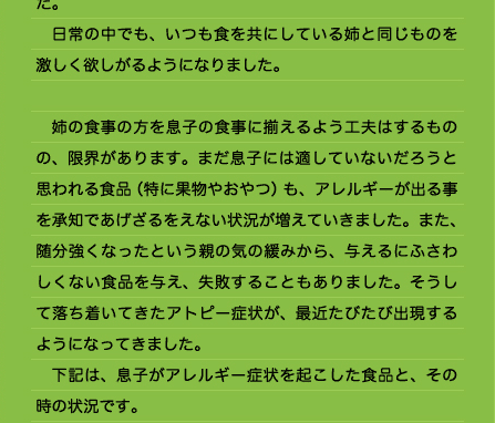 然ではあるのですが、皆と同じものを欲しがるようになってきたのです。 　田舎に帰省した折の賑やかなおもてなしの中、孫がかわいくてサービスする祖父母が用意したものを制限しきれず症状がひどくなったりしました。 　日常の中でも、いつも食を共にしている姉と同じものを激しく欲しがるようになりました。  　姉の食事の方を息子の食事に揃えるよう工夫はするものの、限界があります。まだ息子には適していないだろうと思われる食品（特に果物やおやつ）も、アレルギーが出る事を承知であげざるをえない状況が増えていきました。また、随分強くなったという親の気の緩みから、与えるにふさわしくない食品を与え、失敗することもありました。そうして落ち着いてきたアトピー症状が、最近たびたび出現するようになってきました。 　下記は、息子がアレルギー症状を起こした食品と、その時の状況です。