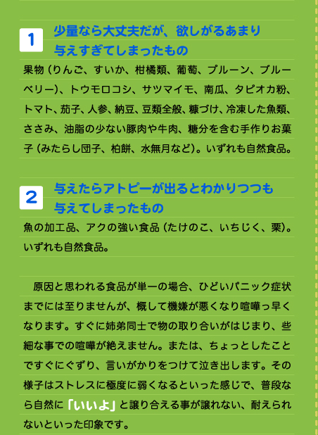  1. 少量なら大丈夫だが、欲しがるあまり 与えすぎてしまったもの 果物（りんご、すいか、柑橘類、葡萄、プルーン、ブルーベリー）、トウモロコシ、サツマイモ、南瓜、タピオカ粉、トマト、茄子、人参、納豆、豆類全般、糠づけ、冷凍した魚類、ささみ、油脂の少ない豚肉や牛肉、糖分を含む手作りお菓子（みたらし団子、柏餅、水無月など）。いずれも自然食品。  2. 与えたらアトピーが出るとわかりつつも 与えてしまったもの 魚の加工品、アクの強い食品（たけのこ、いちじく、栗）。いずれも自然食品。  　原因と思われる食品が単一の場合、ひどいパニック症状までには至りませんが、概して機嫌が悪くなり喧嘩っ早くなります。すぐに姉弟同士で物の取り合いがはじまり、些細な事での喧嘩が絶えません。または、ちょっとしたことですぐにぐずり、言いがかりをつけて泣き出します。その様子はストレスに極度に弱くなるといった感じで、普段なら自然に「いいよ」と譲り合える事が譲れない、耐えられないといった印象です。