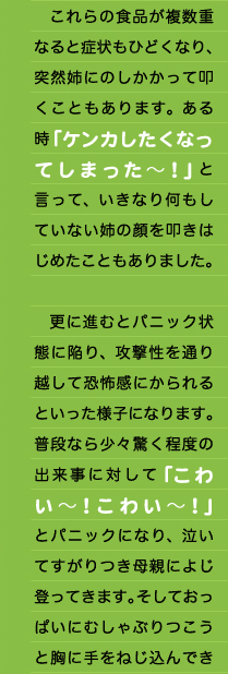 　これらの食品が複数重なると症状もひどくなり、突然姉にのしかかって叩くこともあります。ある時「ケンカしたくなってしまった～！」と言って、いきなり何もしていない姉の顔を叩きはじめたこともありました。  　更に進むとパニック状態に陥り、攻撃性を通り越して恐怖感にかられるといった様子になります。普段なら少々驚く程度の出来事に対して「こわい～！こわい～！」とパニックになり、泣いてすがりつき母親によじ登ってきます。そしておっぱいにむしゃぶりつこうと胸に手をねじ込んでき