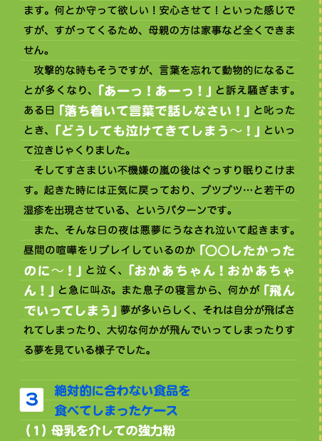 ます。何とか守って欲しい！安心させて！といった感じですが、すがってくるため、母親の方は家事など全くできません。 　攻撃的な時もそうですが、言葉を忘れて動物的になることが多くなり、「あーっ！あーっ！」と訴え騒ぎます。ある日「落ち着いて言葉で話しなさい！」と叱ったとき、「どうしても泣けてきてしまう～！」といって泣きじゃくりました。 　そしてすさまじい不機嫌の嵐の後はぐっすり眠りこけます。起きた時には正気に戻っており、プツプツ…と若干の湿疹を出現させている、というパターンです。 　また、そんな日の夜は悪夢にうなされ泣いて起きます。昼間の喧嘩をリプレイしているのか「○○したかったのに～！」と泣く、「おかあちゃん！おかあちゃん！」と急に叫ぶ。また息子の寝言から、何かが「飛んでいってしまう」夢が多いらしく、それは自分が飛ばされてしまったり、大切な何かが飛んでいってしまったりする夢を見ている様子でした。  3. 絶対的に合わない食品を 食べてしまったケース （１）母乳を介しての強力粉