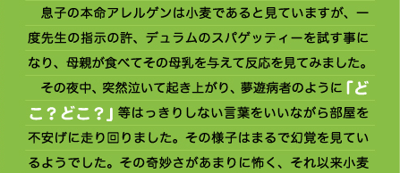 すが、すがってくるため、母親の方は家事など全くできません。 　攻撃的な時もそうですが、言葉を忘れて動物的になることが多くなり、「あーっ！あーっ！」と訴え騒ぎます。ある日「落ち着いて言葉で話しなさい！」と叱ったとき、「どうしても泣けてきてしまう～！」といって泣きじゃくりました。 　そしてすさまじい不機嫌の嵐の後はぐっすり眠りこけます。起きた時には正気に戻っており、プツプツ…と若干の湿疹を出現させている、というパターンです。 　また、そんな日の夜は悪夢にうなされ泣いて起きます。昼間の喧嘩をリプレイしているのか「○○したかったのに～！」と泣く、「おかあちゃん！おかあちゃん！」と急に叫ぶ。また息子の寝言から、何かが「飛んでいってしまう」夢が多いらしく、それは自分が飛ばされてしまったり、大切な何かが飛んでいってしまったりする夢を見ている様子でした。  絶対的に合わない食品を 食べてしまったケース （１）母乳を介しての強力粉 　息子の本命アレルゲンは小麦であると見ていますが、一度先生の指示の許、デュラムのスパゲッティーを試す事になり、母親が食べてその母乳を与えて反応を見てみました。 　その夜中、突然泣いて起き上がり、夢遊病者のように「どこ？どこ？」等はっきりしない言葉をいいながら部屋を不安げに走り回りました。その様子はまるで幻覚を見ているようでした。その奇妙さがあまりに怖く、それ以来小麦系のものは親子とも全く口にしていません。 　また、姉のために小麦調理をした時もその粉塵で具合が悪くなるため、我が家から小麦製品は姿を消しました。  （２）慣行栽培の種なし葡萄（ベリーA）【農薬使用の従来のつくりかた】 　お盆、実家に帰省した折、何の前触れもなく慣行栽培の種なしベリーＡ