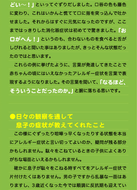 どい～！」といってぐずりだしました。口唇の色も藤色に変わり、これはいかんと慌てて口に指を突っ込んで吐かせました。それからはすぐに元気になったのですが、ここまではっきりした消化器症状は初めてで驚きました。「お口がへん！」というのも、合わないものを食べると舌がしびれると聞いた事はありましたが、きっとそんな状態だったのではと思います。 　これらの例に挙げたように、言葉が発達してきたことで赤ちゃんの頃にはいえなかったアレルギー症状を言葉で表現するようになりました。その言葉を聞いて、「なるほど、そういうことだったのか。」と腑に落ちる思いです。   ●日々の観察を通して 　息子の症状が教えてくれたこと 　この様にぐずったり喧嘩っ早くなったりする状態を本当にアレルギー症状と言い切ってよいのか、疑問が残る部分かもしれません。駄々をこねているときの子供によくありがちな場面といえるかもしれません。 　確かに息子が駄々をこねる時すべてをアレルギー症状で片付けたくはありません。男の子ですから乱暴な一面はありますし、3歳近くなった今では順調に反抗期も迎えてい