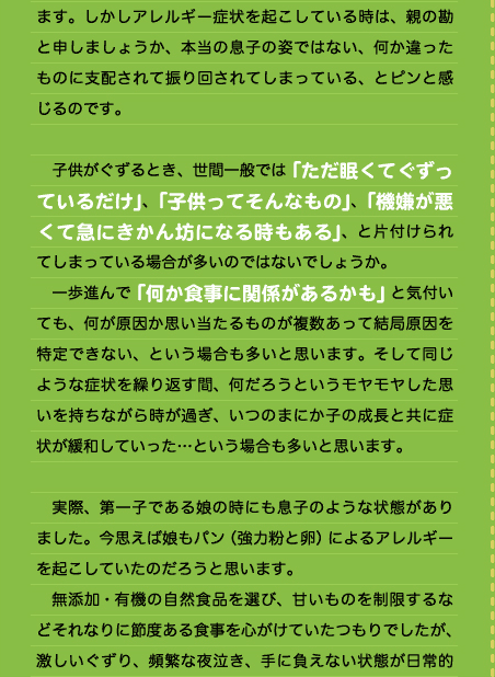 ます。しかしアレルギー症状を起こしている時は、親の勘と申しましょうか、本当の息子の姿ではない、何か違ったものに支配されて振り回されてしまっている、とピンと感じるのです。  　子供がぐずるとき、世間一般では「ただ眠くてぐずっているだけ」、「子供ってそんなもの」、「機嫌が悪くて急にきかん坊になる時もある」、と片付けられてしまっている場合が多いのではないでしょうか。 　一歩進んで「何か食事に関係があるかも」と気付いても、何が原因か思い当たるものが複数あって結局原因を特定できない、という場合も多いと思います。そして同じような症状を繰り返す間、何だろうというモヤモヤした思いを持ちながら時が過ぎ、いつのまにか子の成長と共に症状が緩和していった…という場合も多いと思います。  　実際、第一子である娘の時にも息子のような状態がありました。今思えば娘もパン（強力粉と卵）によるアレルギーを起こしていたのだろうと思います。 　無添加・有機の自然食品を選び、甘いものを制限するなどそれなりに節度ある食事を心がけていたつもりでしたが、激しいぐずり、頻繁な夜泣き、手に負えない状態が日常的