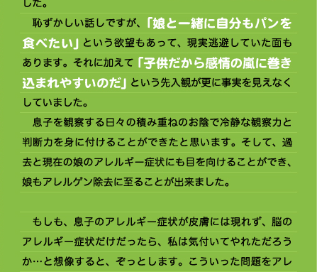 と申しましょうか、本当の息子の姿ではない、何か違ったものに支配されて振り回されてしまっている、とピンと感じるのです。  　子供がぐずるとき、世間一般では「ただ眠くてぐずっているだけ」、「子供ってそんなもの」、「機嫌が悪くて急にきかん坊になる時もある」、と片付けられてしまっている場合が多いのではないでしょうか。 　一歩進んで「何か食事に関係があるかも」と気付いても、何が原因か思い当たるものが複数あって結局原因を特定できない、という場合も多いと思います。そして同じような症状を繰り返す間、何だろうというモヤモヤした思いを持ちながら時が過ぎ、いつのまにか子の成長と共に症状が緩和していった…という場合も多いと思います。  　実際、第一子である娘の時にも息子のような状態がありました。今思えば娘もパン（強力粉と卵）によるアレルギーを起こしていたのだろうと思います。 　無添加・有機の自然食品を選び、甘いものを制限するなどそれなりに節度ある食事を心がけていたつもりでしたが、激しいぐずり、頻繁な夜泣き、手に負えない状態が日常的にありました。息子ほどではありませんが、湿疹や腹痛を出したこともあります。その時何となく「パンに関係するのかも…」と感じつつも、息子のように食事を徹底的に管理していたわけではなかったのでウヤムヤになっていました。 　恥ずかしい話しですが、「娘と一緒に自分もパンを食べたい」という欲望もあって、現実逃避していた面もあります。それに加えて「子供だから感情の嵐に巻き込まれやすいのだ」という先入観が更に事実を見えなくしていました。 　息子を観察する日々の積み重ねのお陰で冷静な観察力と判断力を身に付けることができたと思います。そして、過去と現在の娘のアレルギー症状にも目を向けることができ、娘もアレルゲン除去に至ることが出来ました。  　もしも、息子のアレルギー症状が皮膚には現れず、脳のアレルギー症状だけだったら、私は気付いてやれただろうか…と想像すると、ぞっとします。こういった問題をアレ