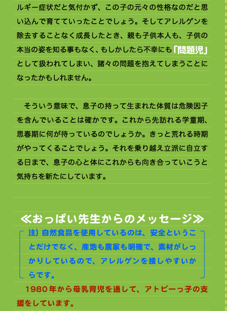 ルギー症状だと気付かず、この子の元々の性格なのだと思い込んで育てていったことでしょう。そしてアレルゲンを除去することなく成長したとき、親も子供本人も、子供の本当の姿を知る事もなく、もしかしたら不幸にも「問題児」として扱われてしまい、諸々の問題を抱えてしまうことになったかもしれません。  　そういう意味で、息子の持って生まれた体質は危険因子を含んでいることは確かです。これから先訪れる学童期、思春期に何が待っているのでしょうか。きっと荒れる時期がやってくることでしょう。それを乗り越え立派に自立する日まで、息子の心と体にこれからも向き合っていこうと気持ちを新たにしています。   ≪おっぱい先生からのメッセージ≫ 注）自然食品を使用しているのは、安全ということだけでなく、産地も農家も明確で、素材がしっかりしているので、アレルゲンを捜しやすいからです。 　1980年から母乳育児を通して、アトピーっ子の支援をしています。