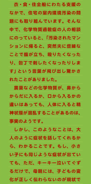 　衣・食・住全般にわたる支援のなかで、住宅の室内環境汚染の問題にも取り組んでいます。そんな中で、化学物質過敏症の人の相談にのっていると、「汚染されたマンションに帰ると、突然夫に些細なことで腹が立ち、殴りたくなったり、包丁で刺したくなったりします」という言葉が飛び出し驚かされたことがありました。 　農薬などの化学物質が、鼻からからだに入るか、口から入るかの違いはあっても、人体に入ると精神状態が混乱することがあるのは、事実のようです。 　しかし、このようなことは、大人のように症状を話してくれるから、わかることです。もし、小さい子にも同じような症状が出ていても、ただ、キーキー泣いてぐずるだけで、母親には、子どもの変化が正しく伝わらないのが現状で