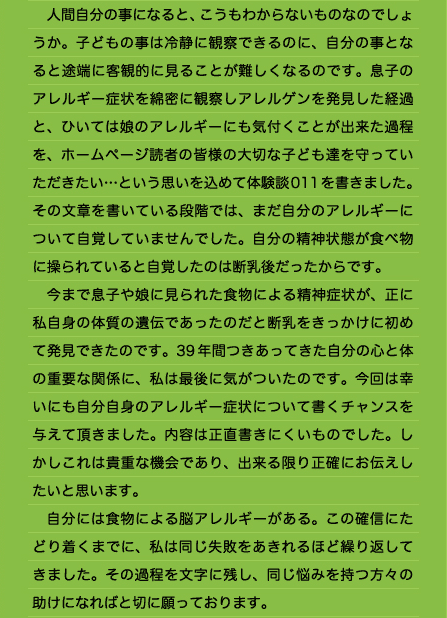 　人間自分の事になると、こうもわからないものなのでしょうか。子どもの事は冷静に観察できるのに、自分の事となると途端に客観的に見ることが難しくなるのです。息子のアレルギー症状を綿密に観察しアレルゲンを発見した経過と、ひいては娘のアレルギーにも気付くことが出来た過程を、ホームページ読者の皆様の大切な子ども達を守っていただきたい…という思いを込めて体験談011を書きました。その文章を書いている段階では、まだ自分のアレルギーについて自覚していませんでした。自分の精神状態が食べ物に操られていると自覚したのは断乳後だったからです。 　今まで息子や娘に見られた食物による精神症状が、正に私自身の体質の遺伝であったのだと断乳をきっかけに初めて発見できたのです。39年間つきあってきた自分の心と体の重要な関係に、私は最後に気がついたのです。今回は幸いにも自分自身のアレルギー症状について書くチャンスを与えて頂きました。内容は正直書きにくいものでした。しかしこれは貴重な機会であり、出来る限り正確にお伝えしたいと思います。 　自分には食物による脳アレルギーがある。この確信にたどり着くまでに、私は同じ失敗をあきれるほど繰り返してきました。その過程を文字に残し、同じ悩みを持つ方々の助けになればと切に願っております。