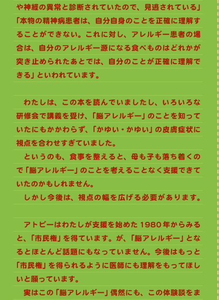 や神経の異常と診断されていたので、見逃されている」「本物の精神病患者は、自分自身のことを正確に理解することができない。これに対し、アレルギー患者の場合は、自分のアレルギー源になる食べものはどれかが突き止められたあとでは、自分のことが正確に理解できる」といわれています。  　わたしは、この本を読んでいましたし、いろいろな研修会で講義を受け、「脳アレルギー」のことを知っていたにもかかわらず、「かゆい・かゆい」の皮膚症状に視点を合わせすぎていました。 　というのも、食事を整えると、母も子も落ち着くので「脳アレルギー」のことを考えることなく支援できていたのかもしれません。 　しかし今後は、視点の幅を広げる必要があります。　 　アトピーはわたしが支援を始めた1980年からみると、「市民権」を得ています。が、「脳アレルギー」となるとほとんど話題にもなっていません。今後はもっと「市民権」を得られるように医師にも理解をもってほしいと願っています。 　実はこの「脳アレルギー」偶然にも、この体験談をま