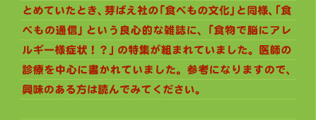 とめていたとき、芽ばえ社の「食べもの文化」と同様、「食べもの通信」という良心的な雑誌に、「食物で脳にアレルギー様症状！？」の特集が組まれていました。医師の診療を中心に書かれていました。参考になりますので、興味のある方は読んでみてください。