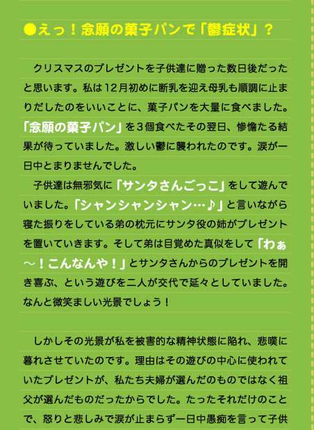  ●えっ！念願の菓子パンで「鬱症状」？  　クリスマスのプレゼントを子供達に贈った数日後だったと思います。私は12月初めに断乳を迎え母乳も順調に止まりだしたのをいいことに、菓子パンを大量に食べました。「念願の菓子パン」を3個食べたその翌日、惨憺たる結果が待っていました。激しい鬱に襲われたのです。涙が一日中とまりませんでした。 　子供達は無邪気に「サンタさんごっこ」をして遊んでいました。「シャンシャンシャン…♪」と言いながら寝た振りをしている弟の枕元にサンタ役の姉がプレゼントを置いていきます。そして弟は目覚めた真似をして「わぁ～！こんなんや！」とサンタさんからのプレゼントを開き喜ぶ、という遊びを二人が交代で延々としていました。なんと微笑ましい光景でしょう！  　しかしその光景が私を被害的な精神状態に陥れ、悲嘆に暮れさせていたのです。理由はその遊びの中心に使われていたプレゼントが、私たち夫婦が選んだのものではなく祖父が選んだものだったからでした。たったそれだけのことで、怒りと悲しみで涙が止まらず一日中愚痴を言って子供