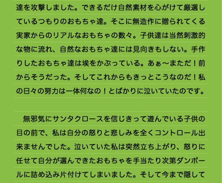 達を攻撃しました。できるだけ自然素材を心がけて厳選しているつもりのおもちゃ達。そこに無造作に贈られてくる実家からのリアルなおもちゃの数々。子供達は当然刺激的な物に流れ、自然なおもちゃ達には見向きもしない。手作りしたおもちゃ達は埃をかぶっている。あぁ～まただ！前からそうだった。そしてこれからもきっとこうなのだ！私の日々の努力は一体何なの！とばかりに泣いていたのです。  　無邪気にサンタクロースを信じきって遊んでいる子供の目の前で、私は自分の怒りと悲しみを全くコントロール出来ませんでした。泣いていた私は突然立ち上がり、怒りに任せて自分が選んできたおもちゃを手当たり次第ダンボールに詰め込み片付けてしまいました。そして今まで隠してあった祖父母からのおもちゃを並べ立て、「あんたらはこんなおもちゃがええんやろ！」「もう勝手にしなさい！」等といって叱り飛ばしました。その後もちょっとしたことを見つけては愚痴をこぼして怒ったり、以前のことを蒸し返して嫌味