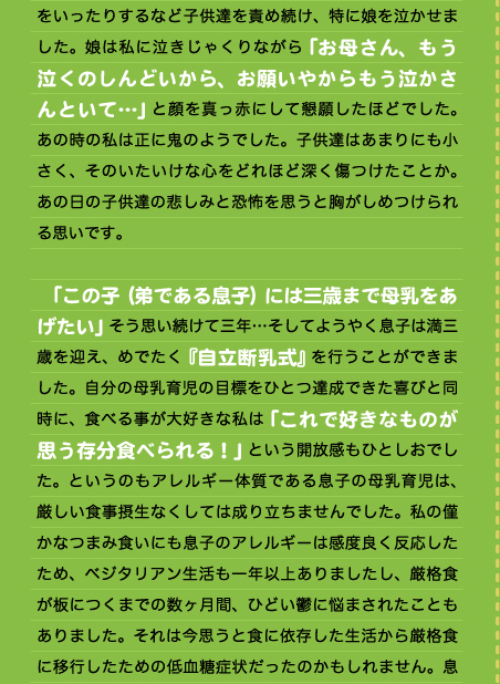 をいったりするなど子供達を責め続け、特に娘を泣かせました。娘は私に泣きじゃくりながら「お母さん、もう泣くのしんどいから、お願いやからもう泣かさんといて…」と顔を真っ赤にして懇願したほどでした。あの時の私は正に鬼のようでした。子供達はあまりにも小さく、そのいたいけな心をどれほど深く傷つけたことか。あの日の子供達の悲しみと恐怖を思うと胸がしめつけられる思いです。  　「この子（弟である息子）には三歳まで母乳をあげたい」そう思い続けて三年…そしてようやく息子は満三歳を迎え、めでたく『自立断乳式』を行うことができました。自分の母乳育児の目標をひとつ達成できた喜びと同時に、食べる事が大好きな私は「これで好きなものが思う存分食べられる！」という開放感もひとしおでした。というのもアレルギー体質である息子の母乳育児は、厳しい食事摂生なくしては成り立ちませんでした。私の僅かなつまみ食いにも息子のアレルギーは感度良く反応したため、ベジタリアン生活も一年以上ありましたし、厳格食が板につくまでの数ヶ月間、ひどい鬱に悩まされたこともありました。それは今思うと食に依存した生活から厳格食に移行したための低血糖症状だったのかもしれません。息