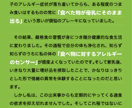 子のアレルギー症状が落ち着いてからも、ある程度のつまみ食いはするものの常に「食べた物が母乳にそのまま出る」という思いが煩悩のブレーキになっていました。  　その結果、厳格食の習慣が身につき随分健康的な食生活に変わりました。その過程で自分の体も浄化され、知らず知らずのうちに私の体の「食べ物に対するアレルギーのセンサー」が感度よくなっていたのです。そして断乳後、いきなり大量に嗜好品を摂取したことで、かなりはっきりとした形で情緒の異常を体験することになったのだと思います。 　しかし私は、この出来事からも定期的にやってくる過食の欲求を抑え切れませんでした。そしてこれ程ではないにせよ、同様の精神状態に陥り「プチ虐待」を繰り返していました。本当に自分に対しては盲目で、この時点では食べ物と自分の脳アレルギーとの関連を自覚出来ていなかったのです。しかし遂にその瞬間がやってきました。 