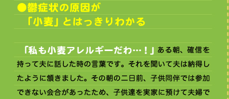 ●鬱症状の原因が 　「小麦」とはっきりわかる  　「私も小麦アレルギーだわ…！」 ある朝、確信を持って夫に話した時の言葉です。それを聞いて夫は納得したように頷きました。その朝の二日前、子供同伴では参加できない会合があったため、子供達を実家に預けて夫婦で出掛けていました。その時久々に独身時代の気分で「デート」したのです。子供達の前では食べられないものを味わいたいと会合の前と後に「ケーキセット」を食べ、楽しい時間を過ごしてルンルン気分で帰宅しました。  　しかしその次の日の夜、私の中でまた「鬼」が現れたのです。突然短気になり、癇癪玉がポンポンと破裂しました。その真っ最中に夫が帰宅。いつもより早い夫の帰宅は正に子供達にとって助け舟となりました。家に満ちた異様な暗いムードを読み取った夫は怪訝な様子で「どうしたんや？」とききます。しかし私はそれにも拘わらず子供達を