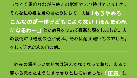 しつこく愚痴りながら般若の形相で叱り続けていました。そんな私の姿を目の当たりにして、夫は「もうやめろ！こんなのが一番子どもによくない！ほんま心配になるわ…。」とため息をついて憂鬱な顔をしました。夫の表情には軽蔑の色が現れ、それは耐え難いものでした。そして迎えた次の日の朝。 　　 　昨夜の重苦しい気持ちは消えてなくなっており、まるで夢から覚めたようにすっきりとしていました。「正気」に戻ったのです。そして自分の昨夜の精神状態とその前の日に食べた2回のケーキセットとの繋がりをありありと感じたのです。「紛れもなく私は食物による脳アレルギーを持っている」ようやくそう確信する運命の日を迎えたのでした！ 　もうずっと若い頃から「食物への依存」は私の悩みの種でした。ストレス発散方法として発作的に過食するという悪癖も昔から治せないもののひとつでしたし、リラックスや精神統一の手段として一日に何杯もコーヒーを日常的