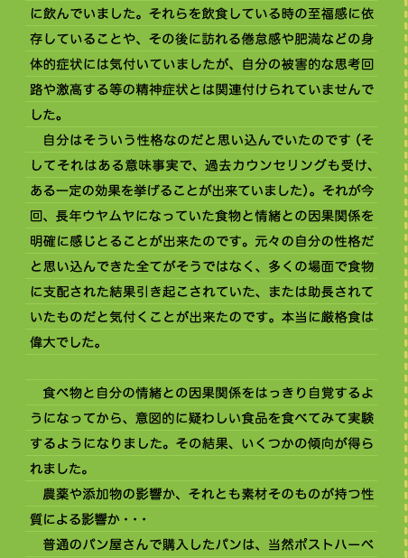 に飲んでいました。それらを飲食している時の至福感に依存していることや、その後に訪れる倦怠感や肥満などの身体的症状には気付いていましたが、自分の被害的な思考回路や激高する等の精神症状とは関連付けられていませんでした。 　自分はそういう性格なのだと思い込んでいたのです（そしてそれはある意味事実で、過去カウンセリングも受け、ある一定の効果を挙げることが出来ていました）。それが今回、長年ウヤムヤになっていた食物と情緒との因果関係を明確に感じとることが出来たのです。元々の自分の性格だと思い込んできた全てがそうではなく、多くの場面で食物に支配された結果引き起こされていた、または助長されていたものだと気付くことが出来たのです。本当に厳格食は偉大でした。  　食べ物と自分の情緒との因果関係をはっきり自覚するようになってから、意図的に疑わしい食品を食べてみて実験するようになりました。その結果、いくつかの傾向が得られました。 　農薬や添加物の影響か、それとも素材そのものが持つ性質による影響か・・・ 　普通のパン屋さんで購入したパンは、当然ポストハーベ