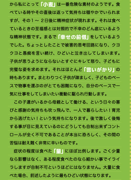 から私にとって「小麦」は一番危険な素材のようです。食べている時やその直後は返って気持ちは穏やかでいられますが、その1～2日後に精神症状が現れます。それは食べているときの至福感とは対照的で不幸のどん底にいるような精神状態です。まるで「幸せの前借」をしているようでした。ちょっとしたことで被害的思考回路になり、クヨクヨと愚痴を言い続け、ひどいと泣き出してしまいます。子供が思うようにならないとすぐにキレて怒り、子どもに完璧な姿を求めます。それはほとんど「言いがかり」の時もあります。まとわりつく子供が疎ましく、子どものペースで物事を運ぶのがとても困難になり、自分のペースで一気に仕事をしてしまいたい衝動に駆られ行動します。 　この子達がいるから母親として働ける、という日々の喜びと感謝の気持ちも吹っ飛んで、一人で暮らしたい！育児から逃げたい！という気持ちになります。後で激しく後悔する事が目に見えているのにどうしても自制出来ずコントロールが全く不可であることが本当に恐ろしく、その間の苦悩は耐え難く非常に辛いものです。 　症状の程度は食べた「量」にほぼ比例します。ごく少量なら影響はなく、ある程度食べたのなら細かい事でイライラしますが自制不可というほどにはなりません。大量に食べた場合、前述したように最もひどい状態になります。