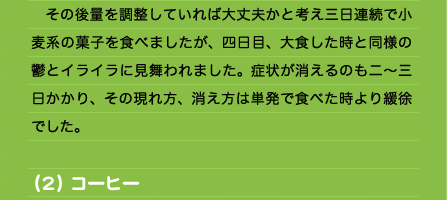 　その後量を調整していれば大丈夫かと考え三日連続で小麦系の菓子を食べましたが、四日目、大食した時と同様の鬱とイライラに見舞われました。症状が消えるのも二～三日かかり、その現れ方、消え方は単発で食べた時より緩徐でした。  （２）コーヒー 　若い頃からリラックスや精神統一の手段として一日に何杯も飲んできました。最近では、飲む間隔が数日空いていれば問題ありませんが毎日となると心臓に負担がかかってきて胸が苦しくなってきます。飲んでいる時や直後はいいのですが、時間の経過と共にその効果は薄れ段々イライラしてきます。そして落ち着くために再びコーヒーを飲む、という悪循環を招きます。一日何杯にもなると常に胸が何となく痛み、苦しくなります。精神的には焦燥感に駆られている状態で「あれもしなきゃ！これもしなきゃ！」と出来ていないことが次々と押し寄せてきて何かに追い立てられているように感