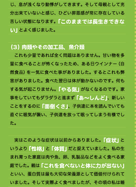 じ、息が浅くなり動悸がしてきます。そして母親として充分出来ていないと感じ、ひどい罪悪感が常に存在している苦しい状態になります。「このままでは長生きできない」とよく感じました。  （３）肉類やその加工品、魚介類 　これも少量であれば全く問題はありません。甘い物を多量に食べることが怖くなったため、ある日ウインナー（自然食品）を一気に食べた事がありました。するとこれも弊害がありました。食べた翌日は体が動かないのです。何もする気が起こりません。「やる気」がなくなるのです。家事をしていてもダラダラと進まず「あ〜しんど」、新しいことをするのに「面倒くさ」、子供達に本を読んでいても直ぐに眠気が襲い、子供達を放って眠ってしまう有様でした。  　実はこのような症状は以前からありました。「症状」というより「性格」と「体質」だと捉えていました。私の生まれ育った家庭は肉や魚、卵、乳製品などをよく食べる家庭でした。親は「これを食べないと体に力が出ない」といい、蛋白質は最も大切な栄養源として価値付けられていました。そして実際よく食べましたが、その頃の私は睡