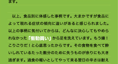 眠時間をかなり多く必要としていました。それに比べるとベジタリアン時代は実に短時間の睡眠ですっきりと目覚めることができ、体も軽くいつも「やる気」が湧いてくるようでした。息子のアレルギーをきっかけにベジタリアンを経験したことによって、いかに今まで不必要な肉や魚介類を食べてきたか理解できました。蛋白質は消化することそのものにエネルギーを必要とするようで、「力をもらう」というより逆に「力を消費される」というイメージが強くなりました。本当に必要な蛋白質は少量なのだと思います。  　以上、食品別に体感した事柄です。大まかですが食品によって現れる症状の傾向に違いがあると感じられました。以上の事柄に気付いてからは、どんなに決心してもやめられなかった「衝動買い」から足を洗えています。もう嫌！こりごりだ！と心底思ったからです。その食物を食べて酔いしれているたった数分のために失うものが余りにも大き過ぎます。過食の報いとしてやって来る翌日の辛さは耐え