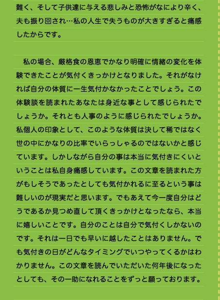 難く、そして子供達に与える悲しみと恐怖がなにより辛く、夫も振り回され…私の人生で失うものが大きすぎると痛感したからです。  　私の場合、厳格食の恩恵でかなり明確に情緒の変化を体験できたことが気付くきっかけとなりました。それがなければ自分の体質に一生気付かなかったことでしょう。この体験談を読まれたあなたは身近な事として感じられたでしょうか。それとも人事のように感じられたでしょうか。私個人の印象として、このような体質は決して稀ではなく世の中にかなりの比率でいらっしゃるのではないかと感じています。しかしながら自分の事は本当に気付きにくいということは私自身痛感しています。この文章を読まれた方がもしそうであったとしても気付かれるに至るという事は難しいのが現実だと思います。でもあえて今一度自分はどうであるか見つめ直して頂くきっかけとなったなら、本当に嬉しいことです。自分のことは自分で気付くしかないのです。それは一日でも早いに越したことはありません。でも気付きの日がどんなタイミングでいつやってくるかはわかりません。この文章を読んでいただいた何年後になったとしても、その一助になれることをずっと願っております。 