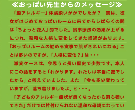 夫も振り回され…私の人生で失うものが大きすぎると痛感したからです。  　私の場合、厳格食の恩恵でかなり明確に情緒の変化を体験できたことが気付くきっかけとなりました。それがなければ自分の体質に一生気付かなかったことでしょう。この体験談を読まれたあなたは身近な事として感じられたでしょうか。それとも人事のように感じられたでしょうか。私個人の印象として、このような体質は決して稀ではなく世の中にかなりの比率でいらっしゃるのではないかと感じています。しかしながら自分の事は本当に気付きにくいということは私自身痛感しています。この文章を読まれた方がもしそうであったとしても気付かれるに至るという事は難しいのが現実だと思います。でもあえて今一度自分はどうであるか見つめ直して頂くきっかけとなったなら、本当に嬉しいことです。自分のことは自分で気付くしかないのです。それは一日でも早いに越したことはありません。でも気付きの日がどんなタイミングでいつやってくるかはわかりません。この文章を読んでいただいた何年後になったとしても、その一助になれることをずっと願っております。   ≪おっぱい先生からのメッセージ≫ 　「脳アレルギー」体験談いかがでしたか？　実は、彼女がはじめておっぱいルームに来てからしばらくの間は「ちょっと変人」的でした。食事療法の効果が上がるにつれ、温和な人格に変化してきた経過があります。「おっぱいルームの勧める食事で肌がきれいになる」ことは多いのですが、「人格に変化？」は・・・ 　激変ケースは、今思うと長い歴史で少数です。本人にこの話をすると「わかります。わたしは本当に変でしたから」と答えていました。また　「今も多少変わっていますが、落ち着けましたよ」と・・・。 　「子どものアレルギー症状が良くなったから落ち着いてきた」だけでは片付けられない温和な母親になっていました。安定している感じがあふれているのです。話しやすい雰囲気をかもし出すようになっています。ですから、彼女の自覚が理解できるのです。  　彼女の体験を聞いたとき、「脳アレルギーを自覚