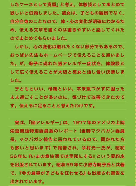 したケースとして貴重」と考え、体験談としてまとめて欲しいと依頼しました。彼女は、子どもの観察でなく、自分自身のことなので、体・心の変化が明確にわかるため、伝える文章を書くのは書きやすいと話してくれたのでまとめてもらいました。 　しかし、心の変化は触れたくない部分でもあるので、おっぱい先生もホームページで伝えることを迷いました。が、母子に現れた脳アレルギー症状を、体験談として広く伝えることが大切と彼女と話し合い決断しました。 　子どもといい、母親といい、本来気づかずに困ったまま過ごすことが多いのに、気づけて改善できたのです。伝えるに足ることと考えたわけです。  　実は、「脳アレルギー」は、1977年のアメリカ上院栄養問題特別委員会のレポート（当時マクバガン委員長。マクバガン報告と言われているので、聞かれた方も多いと思います）で報告され、今村光一氏が、昭和56年に『いまの食生活では早死にする』という要約本を出版されています。昭和59年に小野寺暁子氏と共著で、『今の食事が子どもを狂わせる』も出版され警告を出されています。