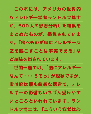 　この本には、アメリカの世界的なアレルギー学者ランドルフ博士が、500人の患者分析した結果をまとめたものが、掲載されています。「食べものが脳にアレルギー反応を起こすことは事実である」など結論を出されています。 　世間一般では、「脳にアレルギーなんて・・・うそっ」が現状ですが、実は脳は最も敏感な器官で、アレルギーの影響もいちばん受けやすいところといわれています。ランドルフ博士は、「こういう症状は心
