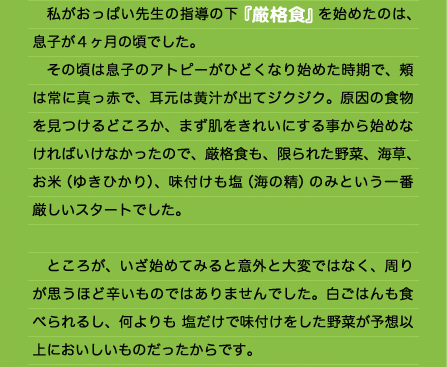 　私がおっぱい先生の指導の下『厳格食』を始めたのは、息子が４ヶ月の頃でした。 　その頃は息子のアトピーがひどくなり始めた時期で、頬は常に真っ赤で、耳元は黄汁が出てジクジク。原因の食物を見つけるどころか、まず肌をきれいにする事から始めなければいけなかったので、厳格食も、限られた野菜、海草、お米（ゆきひかり）、味付けも塩（海の精）のみという一番厳しいスタートでした。  　ところが、いざ始めてみると意外と大変ではなく、周りが思うほど辛いものではありませんでした。白ごはんも食べられるし、何よりも 塩だけで味付けをした野菜が予想以上においしいものだったからです。  　これなら大丈夫そうだ。そう思っている矢先、困った事が起こりました。 　友人の結婚式に出席する事になったのです。披露宴と言えばもちろんお料理。そしてその時の私には当然食べる事はできません。