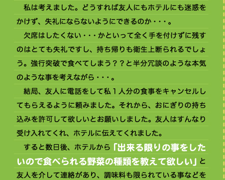 　私は考えました。どうすれば友人にもホテルにも迷惑をかけず、失礼にならないようにできるのか・・・。 　欠席はしたくない・・・かといって全く手を付けずに残すのはとても失礼ですし、持ち帰りも衛生上断られるでしょう。強行突破で食べてしまう？？と半分冗談のような本気のような事を考えながら・・・。 　結局、友人に電話をして私１人分の食事をキャンセルしてもらえるように頼みました。それから、おにぎりの持ち込みを許可して欲しいとお願いしました。友人はすんなり受け入れてくれ、ホテルに伝えてくれました。 　すると数日後、ホテルから「出来る限りの事をしたいので食べられる野菜の種類を教えて欲しい」と友人を介して連絡があり、調味料も限られている事などを伝えると、当日おにぎりと塩を持って行けば野菜は温野菜でホテルが用意してくれるという事になりました。 　私は、自分ひとりの為に特別に用意してもらえるなんて考えてもいなかったので、申し訳ないやら、恥ずかしいやら。でも本当にうれしくて、