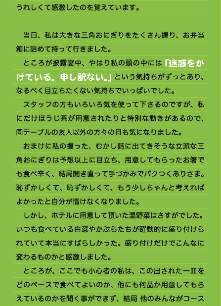 うれしくて感激したのを覚えています。  　当日、私は大きな三角おにぎりをたくさん握り、お弁当箱に詰めて持って行きました。 　ところが披露宴中、やはり私の頭の中には「迷惑をかけている。申し訳ない。」という気持ちがずっとあり、なるべく目立ちたくない気持ちでいっぱいでした。 　スタッフの方もいろいろ気を使って下さるのですが、私にだけほうじ茶が用意されたりと特別な動きがあるので、同テーブルの友人以外の方々の目も気になりました。 　おまけに私の握った、むかし話に出てきそうな立派な三角おにぎりは予想以上に目立ち、用意してもらったお箸でも食べ辛く、結局開き直って手づかみでパクつくありさま。恥ずかしくて、恥ずかしくて、もう少しちゃんと考えればよかったと自分が情けなくなりました。 　しかし、ホテルに用意して頂いた温野菜はさすがでした。 いつも食べている白菜やかぶらたちが躍動的に盛り付けられていて本当にすばらしかった。盛り付けだけでこんなに変わるものかと感激しました。 　ところが、ここでも小心者の私は、この出された一皿をどのペースで食べてよいのか、他にも何品か用意してもらえているのかを聞く事ができず、結局 他のみんながコース